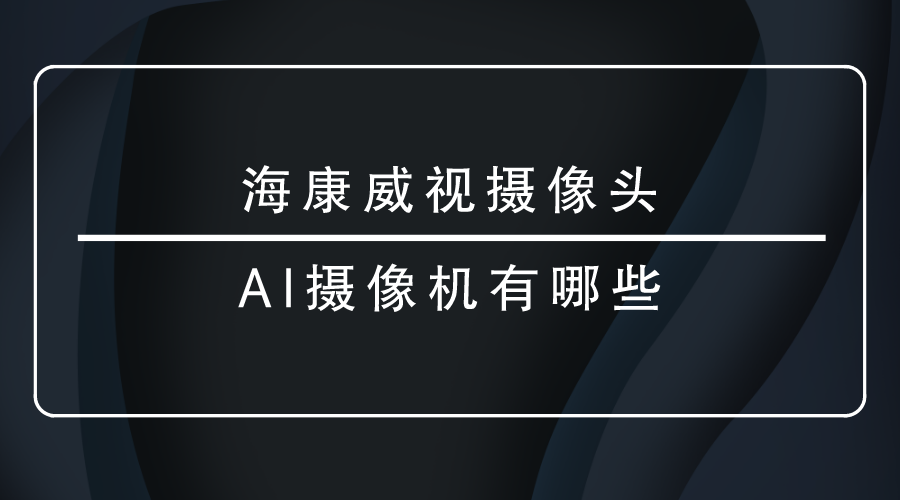 海康威视摄像头-<i style='color:red'>ai摄像机</i>有哪些？