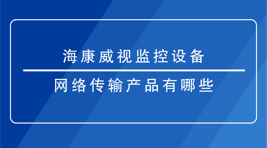 海康威视监控设备-网络传输产品有哪些？